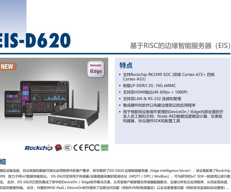 研華EIS-D620 研華EIS-D620，邊緣計算系統(tǒng)網(wǎng)關(guān)，基于Rockchip RK3399處理器，板載2GB內(nèi)存，16GB eMMC 存儲，低功耗邊緣智能設(shè)備，具備豐富擴展接口 2 x LAN，1 x COM，1 x USB，2 x HDMI等，體積非常小巧，適用于邊緣設(shè)備控制及數(shù)據(jù)采集等應(yīng)用場景。